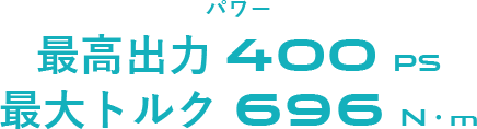 パワー 最高出力 400 PS 最大トルク 696 N・m